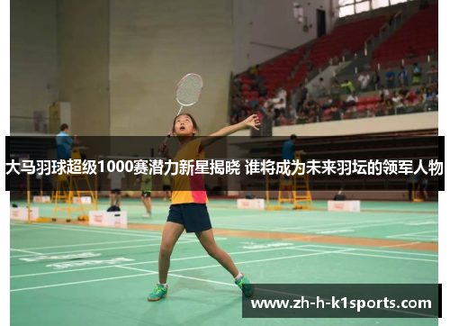 大马羽球超级1000赛潜力新星揭晓 谁将成为未来羽坛的领军人物