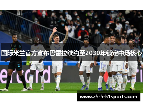 国际米兰官方宣布巴雷拉续约至2030年锁定中场核心