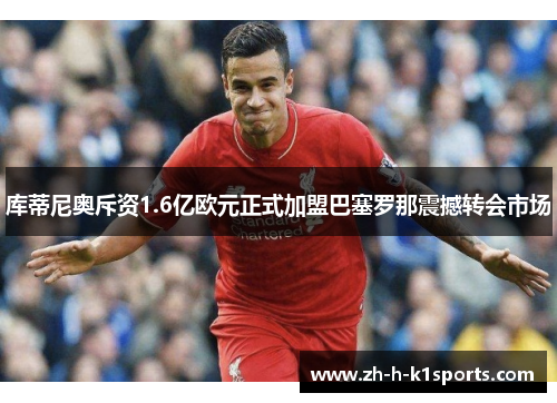 库蒂尼奥斥资1.6亿欧元正式加盟巴塞罗那震撼转会市场 库蒂尼奥斥资1.6亿欧元正式加盟巴塞罗那震撼转会市场